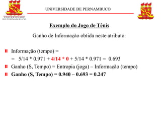 UNIVERSIDADE DE PERNAMBUCO



                Exemplo do Jogo de Tênis
         Ganho de Informação obtida neste atributo:

Informação (tempo) =
= 5/14 * 0.971 + 4/14 * 0 + 5/14 * 0.971 = 0.693
Ganho (S, Tempo) = Entropia (joga) – Informação (tempo)
Ganho (S, Tempo) = 0.940 – 0.693 = 0.247
 