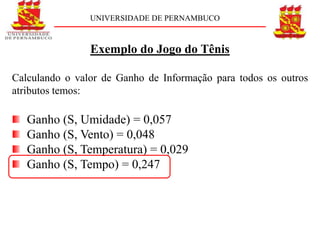 UNIVERSIDADE DE PERNAMBUCO



                Exemplo do Jogo do Tênis

Calculando o valor de Ganho de Informação para todos os outros
atributos temos:

   Ganho (S, Umidade) = 0,057
   Ganho (S, Vento) = 0,048
   Ganho (S, Temperatura) = 0,029
   Ganho (S, Tempo) = 0,247
 