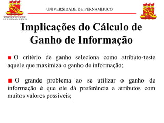 UNIVERSIDADE DE PERNAMBUCO



    Implicações do Cálculo de
      Ganho de Informação
  O critério de ganho seleciona como atributo-teste
aquele que maximiza o ganho de informação;

   O grande problema ao se utilizar o ganho de
informação é que ele dá preferência a atributos com
muitos valores possíveis;
 