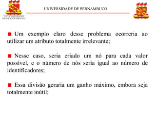 UNIVERSIDADE DE PERNAMBUCO




    Um exemplo claro desse problema ocorreria ao
utilizar um atributo totalmente irrelevante;

   Nesse caso, seria criado um nó para cada valor
possível, e o número de nós seria igual ao número de
identificadores;

   Essa divisão geraria um ganho máximo, embora seja
totalmente inútil;
 