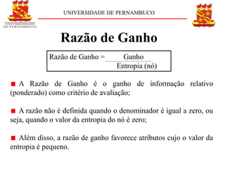 UNIVERSIDADE DE PERNAMBUCO



                Razão de Ganho
            Razão de Ganho =        Ganho
                                  Entropia (nó)

   A Razão de Ganho é o ganho de informação relativo
(ponderado) como critério de avaliação;

   A razão não é definida quando o denominador é igual a zero, ou
seja, quando o valor da entropia do nó é zero;

   Além disso, a razão de ganho favorece atributos cujo o valor da
entropia é pequeno.
 