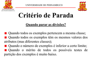 UNIVERSIDADE DE PERNAMBUCO




         Critério de Parada
               Quando parar as divisões?

    Quando todos os exemplos pertencem a mesma classe;
    Quando todos os exemplos têm os mesmos valores dos
atributos (mas diferentes classes);
    Quando o número de exemplos é inferior a certo limite;
    Quando o mérito de todos os possíveis testes de
partição dos exemplos é muito baixo.
 