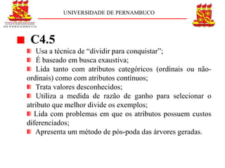 UNIVERSIDADE DE PERNAMBUCO




 C4.5
   Usa a técnica de “dividir para conquistar”;
   É baseado em busca exaustiva;
    Lida tanto com atributos categóricos (ordinais ou não-
ordinais) como com atributos contínuos;
   Trata valores desconhecidos;
    Utiliza a medida de razão de ganho para selecionar o
atributo que melhor divide os exemplos;
   Lida com problemas em que os atributos possuem custos
diferenciados;
   Apresenta um método de pós-poda das árvores geradas.
 