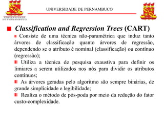 UNIVERSIDADE DE PERNAMBUCO



Classification and Regression Trees (CART)
   Consiste de uma técnica não-paramétrica que induz tanto
árvores de classificação quanto árvores de regressão,
dependendo se o atributo é nominal (classificação) ou contínuo
(regressão);
   Utiliza a técnica de pesquisa exaustiva para definir os
limiares a serem utilizados nos nós para dividir os atributos
contínuos;
   As árvores geradas pelo algoritmo são sempre binárias, de
grande simplicidade e legibilidade;
   Realiza o método de pós-poda por meio da redução do fator
custo-complexidade.
 
