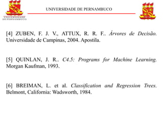 UNIVERSIDADE DE PERNAMBUCO




[4] ZUBEN, F. J. V., ATTUX, R. R. F.. Árvores de Decisão.
Universidade de Campinas, 2004. Apostila.


[5] QUINLAN, J. R.. C4.5: Programs for Machine Learning.
Morgan Kaufman, 1993.


[6] BREIMAN, L. et al. Classification and Regression Trees.
Belmont, California: Wadsworth, 1984.
 