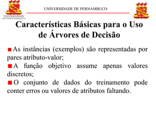 UNIVERSIDADE DE PERNAMBUCO



  Características Básicas para o Uso
       de Árvores de Decisão
  As instâncias (exemplos) são representadas por
pares atributo-valor;
  A função objetivo assume apenas valores
discretos;
  O conjunto de dados do treinamento pode
conter erros ou valores de atributos faltando.
 