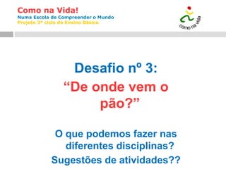 Como na Vida!
Numa Escola de Compreender o Mundo
Projeto 3º ciclo do Ensino Básico
Desafio nº 3:
“De onde vem o
pão?”
O que podemos fazer nas
diferentes disciplinas?
Sugestões de atividades??
 