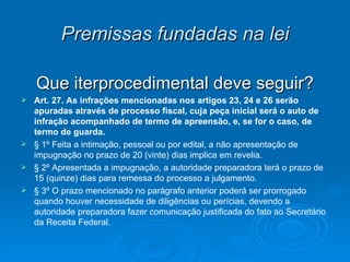 Premissas fundadas na lei Que iterprocedimental deve seguir? Art. 27.   As infrações mencionadas nos artigos 23, 24 e 26 serão apuradas através de processo fiscal, cuja peça inicial será o auto de infração acompanhado de termo de apreensão, e, se for o caso, de termo de guarda. § 1º Feita a intimação, pessoal ou por edital, a não apresentação de impugnação no prazo de 20 (vinte) dias implica em revelia. § 2º Apresentada a impugnação, a autoridade preparadora terá o prazo de 15 (quinze) dias para remessa do processo a julgamento. § 3º O prazo mencionado no parágrafo anterior poderá ser prorrogado quando houver necessidade de diligências ou perícias, devendo a autoridade preparadora fazer comunicação justificada do fato ao Secretário da Receita Federal. 