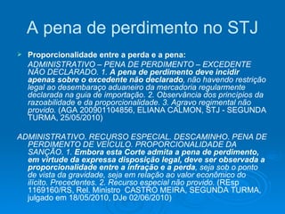 A pena de perdimento no STJ Proporcionalidade entre a perda e a pena: ADMINISTRATIVO – PENA DE PERDIMENTO – EXCEDENTE NÃO DECLARADO. 1.  A pena de perdimento deve incidir apenas sobre o excedente não declarado , não havendo restrição legal ao desembaraço aduaneiro da mercadoria regularmente declarada na guia de importação. 2. Observância dos princípios da razoabilidade e da proporcionalidade. 3. Agravo regimental não provido.  (AGA 200901104856, ELIANA CALMON, STJ - SEGUNDA TURMA, 25/05/2010) ADMINISTRATIVO. RECURSO ESPECIAL. DESCAMINHO. PENA DE PERDIMENTO DE VEÍCULO. PROPORCIONALIDADE DA SANÇÃO. 1.  Embora esta Corte admita a pena de perdimento, em virtude da expressa disposição legal, deve ser observada a proporcionalidade entre a infração e a perda , seja sob o ponto de vista da gravidade, seja em relação ao valor econômico do ilícito. Precedentes. 2. Recurso especial não provido.  (REsp 1169160/RS, Rel. Ministro  CASTRO MEIRA, SEGUNDA TURMA, julgado em 18/05/2010, DJe 02/06/2010) 