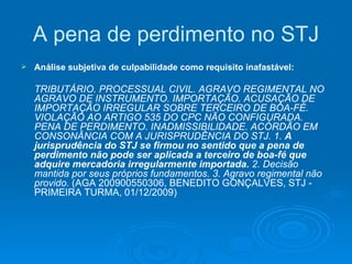 A pena de perdimento no STJ Análise subjetiva de culpabilidade como requisito inafastável: TRIBUTÁRIO. PROCESSUAL CIVIL. AGRAVO REGIMENTAL NO AGRAVO DE INSTRUMENTO. IMPORTAÇÃO. ACUSAÇÃO DE IMPORTAÇÃO IRREGULAR SOBRE TERCEIRO DE BOA-FÉ. VIOLAÇÃO AO ARTIGO 535 DO CPC NÃO CONFIGURADA. PENA DE PERDIMENTO. INADMISSIBILIDADE. ACÓRDÃO EM CONSONÂNCIA COM A JURISPRUDÊNCIA DO STJ. 1.  A jurisprudência do STJ se firmou no sentido que a pena de perdimento não pode ser aplicada a terceiro de boa-fé que adquire mercadoria irregularmente importada.  2. Decisão mantida por seus próprios fundamentos. 3. Agravo regimental não provido.  (AGA 200900550306, BENEDITO GONÇALVES, STJ - PRIMEIRA TURMA, 01/12/2009) 