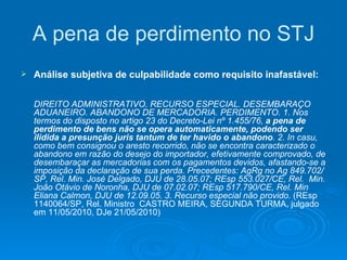 A pena de perdimento no STJ Análise subjetiva de culpabilidade como requisito inafastável: DIREITO ADMINISTRATIVO. RECURSO ESPECIAL. DESEMBARAÇO ADUANEIRO. ABANDONO DE MERCADORIA. PERDIMENTO. 1. Nos termos do disposto no artigo 23 do Decreto-Lei nº 1.455/76,  a pena de perdimento de bens não se opera automaticamente, podendo ser ilidida a presunção juris tantum de ter havido o abandono . 2. In casu, como bem consignou o aresto recorrido, não se encontra caracterizado o abandono em razão do desejo do importador, efetivamente comprovado, de desembaraçar as mercadorias com os pagamentos devidos, afastando-se a imposição da declaração de sua perda. Precedentes: AgRg no Ag 849.702/SP, Rel. Min. José Delgado, DJU de 28.05.07; REsp 553.027/CE, Rel.  Min. João Otávio de Noronha, DJU de 07.02.07; REsp 517.790/CE, Rel. Min Eliana Calmon, DJU de 12.09.05. 3. Recurso especial não provido.  (REsp 1140064/SP, Rel. Ministro  CASTRO MEIRA, SEGUNDA TURMA, julgado em 11/05/2010, DJe 21/05/2010) 