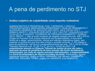 A pena de perdimento no STJ Análise subjetiva de culpabilidade como requisito inafastável:   ADMINISTRATIVO E PROCESSUAL CIVIL ? INFRAÇÃO ? VEÍCULO TRANSPORTADOR E MERCADORIA APREENDIDA ? PENA DE PERDIMENTO ? ALEGAÇÃO GENÉRICA DE VIOLAÇÃO DOS ARTS. 458 E 535 DO CPC ? SÚMULA 284/STJ ? VIOLAÇÃO DOS ARTS. 126 E 136 CTN ? VIOLAÇÃO DO ART. 75 DA LEI N. 10.833/2003 ? AUSÊNCIA DE PREQUESTIONAMENTO ? SÚMULA 282 E 356/STF. 1. Não se pode conhecer da alegada violação dos arts. 458 e 535 do Código de Processo Civil, porque deficiente sua fundamentação. A recorrente limitou-se a alegar, genericamente, ofensa aos referidos dispositivos legais, sem explicitar os pontos em que teria sido omisso o acórdão recorrido. 2. Em relação à pena de perdimento, não houve o prequestionamento dos arts. 126 e 136 do Código Tributário Nacional e art. 75, §§ 1º e 2º, da Lei n. 10.833 de 2003. 3.  É entendimento assente no Superior Tribunal de Justiça de que não cabe a aplicação da pena de perdimento de bens quando não forem devidamente comprovadas, por meio de regular processo administrativo, a responsabilidade e a má-fé do proprietário de veículo na prática do ilícito.  Precedentes. Agravo regimental improvido.  (AgRg no REsp 1044448/BA, Rel. Ministro  HUMBERTO MARTINS, SEGUNDA TURMA, julgado em 20/04/2010, DJe 03/05/2010) 