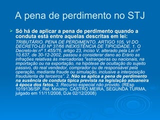A pena de perdimento no STJ Só há de aplicar a pena de perdimento quando a conduta está entre aquelas descritas em lei: TRIBUTÁRIO. PENA DE PERDIMENTO. ARTIGO 105, VI DO DECRETO-LEI Nº 37/66 INEXISTÊNCIA DE TIPICIDADE. 1. O Decreto-lei nº 1.455/76, artigo 23, inciso V, alterado pela Lei nº 10.637, de 30-12-2002, passou a considerar dano ao Erário as infrações relativas às mercadorias "estrangeiras ou nacionais, na importação ou na exportação, na hipótese de ocultação do sujeito passivo, do real vendedor, comprador ou de responsável pela operação, mediante fraude ou simulação, inclusive a interposição fraudulenta de terceiros”. 2.  Não se aplica a pena de perdimento na ausência de conduta típica prevista na legislação aduaneira à época dos fatos.  3. Recurso especial não provido.  (REsp 1019136/SP, Rel. Ministro  CASTRO MEIRA, SEGUNDA TURMA, julgado em 11/11/2008, DJe 02/12/2008) 