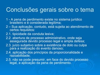 Conclusões gerais sobre o tema 1 - A pena de perdimento existe no sistema jurídico brasileiro e é considerada legítima; 2 – Sua aplicação, contudo, está sujeita ao atendimento de certos requisitos: 2.1. tipicidade da conduta lesiva; 2.2. abertura de processo administrativo, onde seja assegurada devido processo legal e ampla defesa; 2.3. juízo subjetivo sobre a existência de dolo ou culpa para a realização do evento danoso; 2.4. aplicação dos princípios da proporcionalidade e razoabilidade; 2.5. não se pode presumir, em face do devido processo legal, a aplicação da pena de perdimento. 