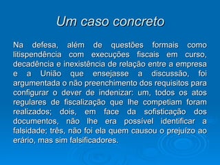 Um caso concreto Na defesa, além de questões formais como litispendência com execuções fiscais em curso, decadência e inexistência de relação entre a empresa e a União que ensejasse a discussão, foi argumentada o não preenchimento dos requisitos para configurar o dever de indenizar: um, todos os atos regulares de fiscalização que lhe competiam foram realizados; dois, em face da sofisticação dos documentos, não lhe era possível identificar a falsidade; três, não foi ela quem causou o prejuízo ao erário, mas sim falsificadores. 