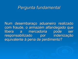 Pergunta fundamental Num desembaraço aduaneiro realizado com fraude, o armazém alfandegado que libera a mercadoria pode ser responsabilizado por indenização equivalente à pena de perdimento?  