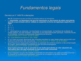 Fundamentos legais Decreto-Lei nº 1455/76 e alterações: Art. 23.  Consideram-se dano ao Erário as infrações relativas às mercadorias: I  - importadas, ao desamparo de guia de importação ou documento de efeito equivalente, quando a sua emissão estiver vedada ou suspensa na forma da legislação específica em vigor ; II - (...) III – (...) IV – (...) V - estrangeiras ou nacionais, na importação ou na exportação, na hipótese de ocultação do sujeito passivo, do real vendedor, comprador ou de responsável pela operação, mediante fraude ou simulação, inclusive a interposição fraudulenta de terceiros. (Incluído pela Lei nº 10.637, de 30.12.2002) VI -  (Vide Medida Provisória nº 320, 2006) § 1 o  O dano ao erário decorrente das infrações previstas no caput deste artigo será punido com a pena de perdimento das mercadorias.  (Incluído pela Lei nº 10.637, de 30.12.2002) § 2 o  Presume-se interposição fraudulenta na operação de comércio exterior a não-comprovação da origem, disponibilidade e transferência dos recursos empregados. (Incluído pela Lei nº 10.637, de 30.12.2002) § 3 o  A pena prevista no § 1 o  converte-se em multa equivalente ao valor aduaneiro da mercadoria que não seja localizada ou que tenha sido consumida . (Incluído pela Lei nº 10.637, de 30.12.2002) § 4 o  O disposto no § 3 o  não impede a apreensão da mercadoria nos casos previstos no inciso I ou quando for proibida sua importação, consumo ou circulação no território nacional. (Incluído pela Lei nº 10.637, de 30.12.2002) 