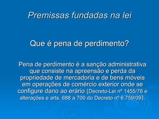 Premissas fundadas na lei Que é pena de perdimento? Pena de perdimento é a sanção administrativa que consiste na apreensão e perda da propriedade de mercadoria e de bens móveis em operações de comércio exterior onde se configure dano ao erário ( Decreto-Lei nº 1455/76 e alterações e arts. 688 a 700 do Decreto nº 6.759/09 ). 