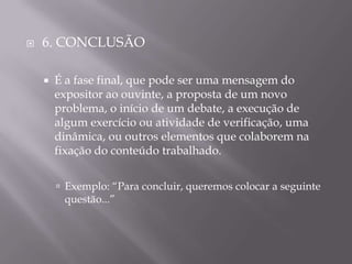    6. CONCLUSÃO

       É a fase final, que pode ser uma mensagem do
        expositor ao ouvinte, a proposta de um novo
        problema, o início de um debate, a execução de
        algum exercício ou atividade de verificação, uma
        dinâmica, ou outros elementos que colaborem na
        fixação do conteúdo trabalhado.


         Exemplo: “Para concluir, queremos colocar a seguinte
         questão...”
 