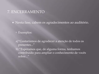 7. ENCERRAMENTO

    Nesta fase, cabem os agradecimentos ao auditório.


      Exemplos:


     a)“Gostaríamos de agradecer a atenção de todos os
       presentes...”
     b) “Esperamos que, de alguma forma, tenhamos
       contribuído para ampliar o conhecimento de vocês
       sobre...”
 