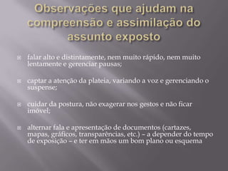    falar alto e distintamente, nem muito rápido, nem muito
    lentamente e gerenciar pausas;

   captar a atenção da plateia, variando a voz e gerenciando o
    suspense;

   cuidar da postura, não exagerar nos gestos e não ficar
    imóvel;

   alternar fala e apresentação de documentos (cartazes,
    mapas, gráficos, transparências, etc.) – a depender do tempo
    de exposição – e ter em mãos um bom plano ou esquema
 