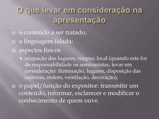    o conteúdo a ser tratado;
   a linguagem falada;
   aspectos físicos
       ocupação dos lugares; roupas; local (quando este for
        de responsabilidade os seminaristas, levar em
        consideração: iluminação, lugares, disposição das
        cadeiras, ordem, ventilação, decoração);
   o papel/função do expositor: transmitir um
    conteúdo, informar, esclarecer e modificar o
    conhecimento de quem ouve.
 