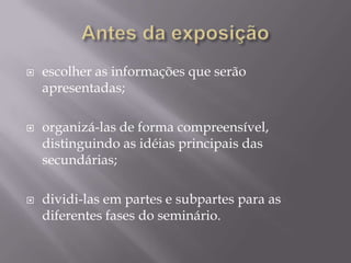    escolher as informações que serão
    apresentadas;

   organizá-las de forma compreensível,
    distinguindo as idéias principais das
    secundárias;

   dividi-las em partes e subpartes para as
    diferentes fases do seminário.
 