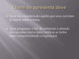    levar em consideração aquilo que seus ouvintes
    já sabem sobre o tema;

   fazer perguntas a fim de estimular a atenção
    dos ouvintes (serve para verificar se todos
    estão compreendendo a exposição).
 