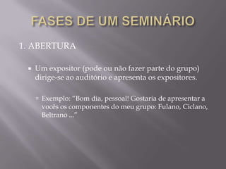 1. ABERTURA

    Um expositor (pode ou não fazer parte do grupo)
     dirige-se ao auditório e apresenta os expositores.

      Exemplo: “Bom dia, pessoal! Gostaria de apresentar a
      vocês os componentes do meu grupo: Fulano, Ciclano,
      Beltrano ...”
 
