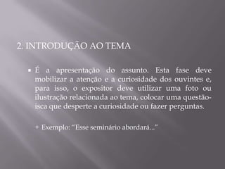 2. INTRODUÇÃO AO TEMA

     É a apresentação do assunto. Esta fase deve
      mobilizar a atenção e a curiosidade dos ouvintes e,
      para isso, o expositor deve utilizar uma foto ou
      ilustração relacionada ao tema, colocar uma questão-
      isca que desperte a curiosidade ou fazer perguntas.

       Exemplo: “Esse seminário abordará...”
 