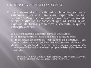 4. DESENVOLVIMENTO DO ASSUNTO

É o encadeamento dos diferentes elementos (temas e
  subtemas). Esta é a fase mais importante de um
  seminário. Para que o ouvinte assimile adequadamente
  o que é dito, é fundamental que as ideias sejam
  expostas de forma progressiva e coerente, o que se
  consegue através:

   a) da articulação dos diferentes aspectos do assunto;
   b) da distinção entre as idéias principais e as secundárias;
   c) da colocação de exemplos - explicativos ou ilustrativos - tais
      como cartazes, mapas, gráficos, tabelas, transparências, etc.;
   d) da reformulação de palavras ou ideias que pareçam não
      compreendidas pelos ouvintes, ou que tenham sido objeto de
      dúvidas

      Exemplo: “Vamos abordar dois aspectos... Em outras palavras,
       podemos chamar de... E, agora, exemplificando...”
 