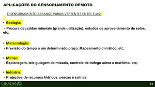 11
• Geologia:
- Procura de jazidas minerais (grande utilização), estudos de aproveitamento de solos,
etc;
• Meteorologia:
- Previsão do tempo a um determinado prazo, Mapeamento climático, etc;
• Militar:
- Espionagem, tele guiagem de mísseis, controle de tráfego aéreo e marítimo, etc;
• Indústria:
- Projeções de recursos hídricos, pescas e salinas.
APLICAÇÕES DO SENSORIAMENTO REMOTO
O SENSORIAMENTO ABRANGE VARIAS VERTENTES ENTRE ELAS:
 