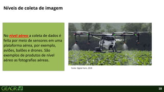 18
Níveis de coleta de imagem
Fonte: Digital Farm, 2019.
No nível aéreo a coleta de dados é
feita por meio de sensores em uma
plataforma aérea, por exemplo,
aviões, balões e drones. São
exemplos de produtos de nível
aéreo as fotografias aéreas.
 