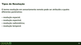 21
O termo resolução em sensoriamento remoto pode ser atribuído a quatro
diferentes parâmetros:
– resolução espacial;
– resolução espectral;
– resolução radiométrica;
– resolução temporal.
Tipos de Resolução
 