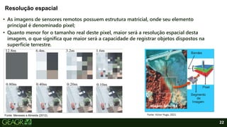 22
• As imagens de sensores remotos possuem estrutura matricial, onde seu elemento
principal é denominado pixel;
• Quanto menor for o tamanho real deste pixel, maior será a resolução espacial desta
imagem, o que significa que maior será a capacidade de registrar objetos dispostos na
superfície terrestre.
Resolução espacial
Fonte: Meneses e Almeida (2012). Fonte: Victor Hugo, 2021.
 