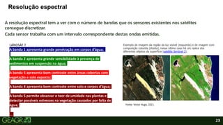 23
Resolução espectral
A resolução espectral tem a ver com o número de bandas que os sensores existentes nos satélites
consegue discretizar.
Cada sensor trabalha com um intervalo correspondente destas ondas emitidas.
LANDSAT 7
A banda 1 apresenta grande penetração em corpos d’água;
A banda 2 apresenta grande sensibilidade à presença de
sedimentos em suspensão na água;
A banda 3 apresenta bom contraste entre áreas cobertas com
vegetação e solo exposto;
A banda 4 apresenta bom contraste entre solo e corpos d’água;
A banda 5 permite observar o teor de umidade nas plantas e
detectar possíveis estresses na vegetação causados por falta de
água;
...
Exemplo de imagem da região da luz visível (esquerda) e de imagem com
composição colorida (direita), nesse último caso há um realce dos
diferentes objetos da superfície (satélite Sentinel 2).
Fonte: Victor Hugo, 2021.
 