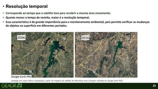 25
• Resolução temporal
• Corresponde ao tempo que o satélite leva para recobrir a mesma área novamente;
• Quanto menor o tempo de revisita, maior é a resolução temporal;
• Essa característica é de grande importância para o monitoramento ambiental, pois permite verificar as mudanças
de objetos na superfície em diferentes períodos.
Variação em corpo hídrico visualizada a partir de imagens de satélite de diferentes anos (Imagem extraída do Google Earh PRO)
 