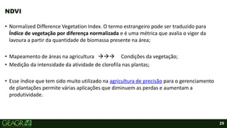 29
• Normalized Difference Vegetation Index. O termo estrangeiro pode ser traduzido para
Índice de vegetação por diferença normalizada e é uma métrica que avalia o vigor da
lavoura a partir da quantidade de biomassa presente na área;
• Mapeamento de áreas na agricultura  Condições da vegetação;
• Medição da intensidade da atividade de clorofila nas plantas;
• Esse índice que tem sido muito utilizado na agricultura de precisão para o gerenciamento
de plantações permite várias aplicações que diminuem as perdas e aumentam a
produtividade.
NDVI
 