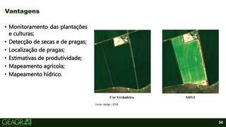 34
• Monitoramento das plantações
e culturas;
• Detecção de secas e de pragas;
• Localização de pragas;
• Estimativas de produtividade;
• Mapeamento agrícola;
• Mapeamento hídrico.
Vantagens
Fonte: ApAgri, 2018.
 