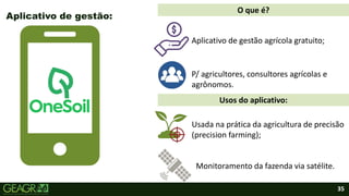 35
Aplicativo de gestão:
Aplicativo de gestão agrícola gratuito;
P/ agricultores, consultores agrícolas e
agrônomos.
Monitoramento da fazenda via satélite.
Usada na prática da agricultura de precisão
(precision farming);
O que é?
Usos do aplicativo:
 