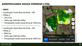 36
• NDVI
• Localização: Santa Rosa de Goiás – GO
• Talhão 1;
• - 225,3 ha;
• - Safra soja ,Safrinha milho;
• - Precipitação media anual do local: 1938 mm.
----------------------------------------------------
• Localização: Santa Rosa de Goiás – GO
• Talhão 2;
• -169,6 ha;
• - Safra soja ,Safrinha milho;
• - Precipitação media anual do local: 1938 mm
AGROPECUÁRIA SOUZA PEDROSO LTDA.
Fonte:
OneSoil,
2021.
 