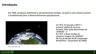 4
Em 1960, começou realmente o sensoriamento remoto, na qual é uma ciência recente
e fundamental para o desenvolvimento populacional.
Introdução
Fonte: Victor Hugo, 2021.
Em 1972, foi lançado o ERTS-1 –
primeiro satélite de recursos
terrestre. Mais tarde denominado de
LANDSAT – 1;
Em 1973, o Brasil recebeu as
primeiras imagens do LANDSAT;
No fim da década de 80, Cooperação
Brasil/China – lançamento do CBERS.
 