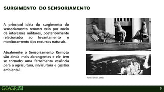 5
A principal ideia do surgimento do
sensoriamento remoto veio por meio
de interesses militares, posteriormente
relacionado ao levantamento e
monitoramento dos recursos naturais.
Atualmente o Sensoriamento Remoto
são ainda mais abrangentes e ele tem
se tornado uma ferramenta essência
para a agricultura, silvicultura e gestão
ambiental.
SURGIMENTO DO SENSORIAMENTO
Fonte: Jensen, 2000.
 