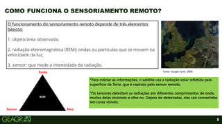 8
COMO FUNCIONA O SENSORIAMENTO REMOTO?
O funcionamento do sensoriamento remoto depende de três elementos
básicos:
1. objeto/área observada;
2. radiação eletromagnética (REM): ondas ou partículas que se movem na
velocidade da luz;
3. sensor: que mede a intensidade da radiação.
°Para coletar as informações, o satélite usa a radiação solar refletida pela
superfície da Terra, que é captada pelo sensor remoto.
°Os sensores detectam as radiações em diferentes comprimentos de onda,
muitas delas invisíveis a olho nu. Depois de detectadas, elas são convertidas
em cores visíveis.
Fonte: Google Earth, 2009.
REM
Fonte
Alvo
Sensor
 