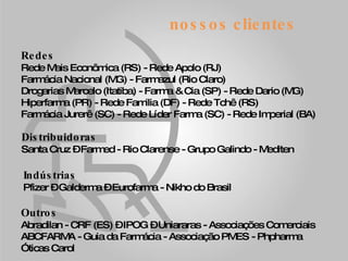nossos clientes Redes Rede Mais Econômica (RS) - Rede Apolo (RJ) Farmácia Nacional (MG) - Farmazul (Rio Claro) Drogarias Marcelo (Itatiba) - Farma & Cia (SP) - Rede Dario (MG) Hiperfarma (PR) - Rede Familia (DF) - Rede Tchê (RS) Farmácia Jurerê (SC) - Rede Líder Farma (SC) - Rede Imperial (BA) Distribuidoras Santa Cruz – Farmed - Rio Clarense - Grupo Galindo - Mediten Indústrias Pfizer – Galderma – Eurofarma - Nikho do Brasil Outros Abradilan - CRF (ES) – IPOG – Uniararas - Associações Comerciais ABCFARMA - Guia da Farmácia - Associação PMES - Phpharma  Óticas Carol 