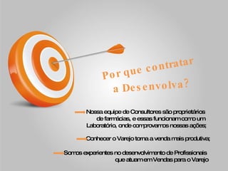 Por que contratar a Desenvolva? Nossa equipe de Consultores são proprietários  de farmácias, e essas funcionam como um  Laboratório, onde comprovamos nossas ações; Conhecer o Varejo torna a venda mais produtiva;  Somos experientes no desenvolvimento de Profissionais  que atuam em Vendas para o Varejo 
