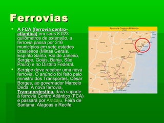 FerroviasFerrovias
 A FCA (ferrovia centro-A FCA (ferrovia centro-
atlantica)atlantica) em seus 8.023em seus 8.023
quilômetros de extensão, aquilômetros de extensão, a
ferrovia passa por 316ferrovia passa por 316
municípios em sete estadosmunicípios em sete estados
brasileiros (Minas Gerais,brasileiros (Minas Gerais,
Espírito Santo, Rio de Janeiro,Espírito Santo, Rio de Janeiro,
Sergipe, Goiás, Bahia, SãoSergipe, Goiás, Bahia, São
Paulo) e no Distrito Federal.Paulo) e no Distrito Federal.
 Sergipe deve receber uma novaSergipe deve receber uma nova
ferrovia. O anúncio foi feito peloferrovia. O anúncio foi feito pelo
ministro dos Transportes, Césarministro dos Transportes, César
Borges, ao governador MarceloBorges, ao governador Marcelo
Déda. A nova ferrovia,Déda. A nova ferrovia,
TransnordestinaTransnordestina,, dará suportedará suporte
à ferrovia Centro Atlântico (FCA)à ferrovia Centro Atlântico (FCA)
e passará pore passará por AracajuAracaju, Feira de, Feira de
Santana, Alagoas e Recife.Santana, Alagoas e Recife.
 