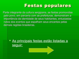 Festas popularesFestas populares
Parte integrante da cultura sergipana, as festas promovidasParte integrante da cultura sergipana, as festas promovidas
pelo povo, em parceria com as prefeituras, demonstram apelo povo, em parceria com as prefeituras, demonstram a
importância da identidade de seus habitantes, entusiastasimportância da identidade de seus habitantes, entusiastas
natos dos eventos que espalham seus encantos pelasnatos dos eventos que espalham seus encantos pelas
demais regiões brasileiras.demais regiões brasileiras.
 As principais festas estão listadas a
seguir:
 