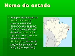 Nome do estadoNome do estado
 Sergipe-Sergipe- Está situado naEstá situado na
Região NordesteRegião Nordeste éé
também o MENORtambém o MENOR
ESTADO BRASILEIRO.ESTADO BRASILEIRO.
O nome do estado vemO nome do estado vem
da antigada antiga língua tupilíngua tupi ee
significa "no rio dossignifica "no rio dos sirissiris""
(referindo-se ao(referindo-se ao
Rio SergipeRio Sergipe), através da), através da
junção das palavrasjunção das palavras sirisiri
(siri),(siri), 'y'y (rio) e(rio) e pepe (em).(em).
 