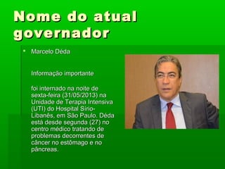 Nome do atualNome do atual
governadorgovernador
 Marcelo DédaMarcelo Déda
Informação importanteInformação importante
foi internado na noite defoi internado na noite de
sexta-feira (31/05/2013) nasexta-feira (31/05/2013) na
Unidade de Terapia IntensivaUnidade de Terapia Intensiva
(UTI) do Hospital Sírio-(UTI) do Hospital Sírio-
Libanês, em São Paulo. DédaLibanês, em São Paulo. Déda
está desde segunda (27) noestá desde segunda (27) no
centro médico tratando decentro médico tratando de
problemas decorrentes deproblemas decorrentes de
câncer no estômago e nocâncer no estômago e no
pâncreas.pâncreas.
 